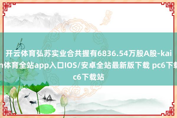 开云体育弘苏实业合共握有6836.54万股A股-kaiyun体育全站app入口IOS/安卓全站最新版下载 pc6下载站
