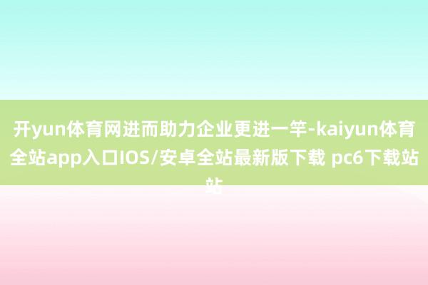 开yun体育网进而助力企业更进一竿-kaiyun体育全站app入口IOS/安卓全站最新版下载 pc6下载站