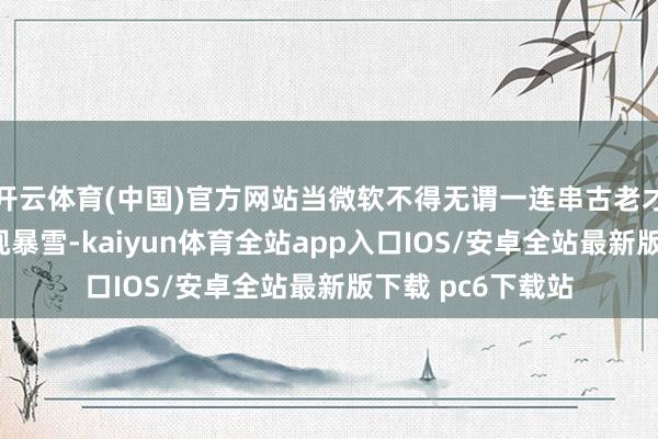 开云体育(中国)官方网站当微软不得无谓一连串古老才拼凑“吃下”动视暴雪-kaiyun体育全站app入口IOS/安卓全站最新版下载 pc6下载站