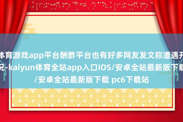 体育游戏app平台酬酢平台也有好多网友发文称遭遇开票就候补情况-kaiyun体育全站app入口IOS/安卓全站最新版下载 pc6下载站
