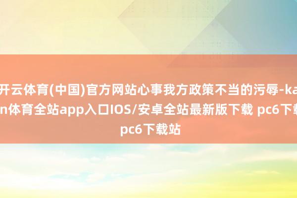 开云体育(中国)官方网站心事我方政策不当的污辱-kaiyun体育全站app入口IOS/安卓全站最新版下载 pc6下载站