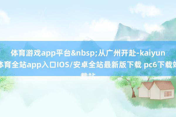 体育游戏app平台&nbsp;从广州开赴-kaiyun体育全站app入口IOS/安卓全站最新版下载 pc6下载站