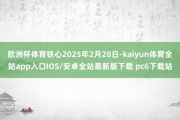 欧洲杯体育铁心2025年2月28日-kaiyun体育全站app入口IOS/安卓全站最新版下载 pc6下载站