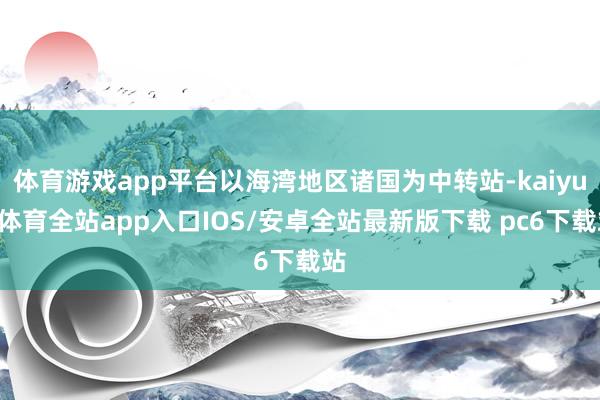 体育游戏app平台以海湾地区诸国为中转站-kaiyun体育全站app入口IOS/安卓全站最新版下载 pc6下载站