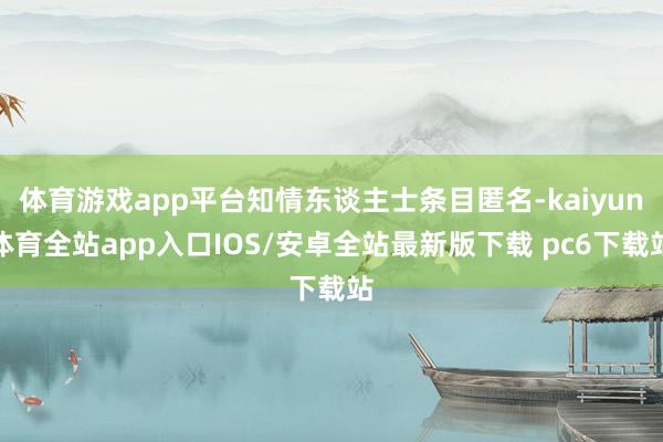 体育游戏app平台知情东谈主士条目匿名-kaiyun体育全站app入口IOS/安卓全站最新版下载 pc6下载站