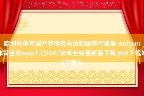 欧洲杯体育国产存储及先进制程替代提速-kaiyun体育全站app入口IOS/安卓全站最新版下载 pc6下载站