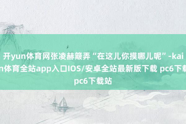 开yun体育网张凌赫簸弄“在这儿你摸哪儿呢”-kaiyun体育全站app入口IOS/安卓全站最新版下载 pc6下载站