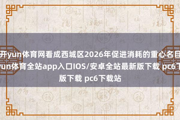 开yun体育网看成西城区2026年促进消耗的重心名目-kaiyun体育全站app入口IOS/安卓全站最新版下载 pc6下载站