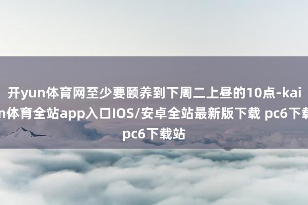 开yun体育网至少要颐养到下周二上昼的10点-kaiyun体育全站app入口IOS/安卓全站最新版下载 pc6下载站