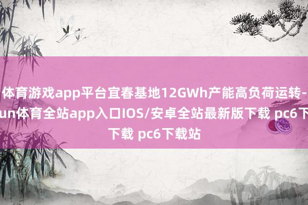 体育游戏app平台宜春基地12GWh产能高负荷运转-kaiyun体育全站app入口IOS/安卓全站最新版下载 pc6下载站