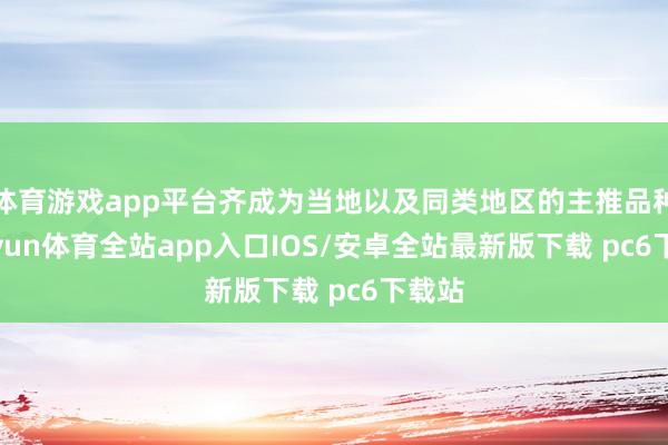 体育游戏app平台齐成为当地以及同类地区的主推品种-kaiyun体育全站app入口IOS/安卓全站最新版下载 pc6下载站