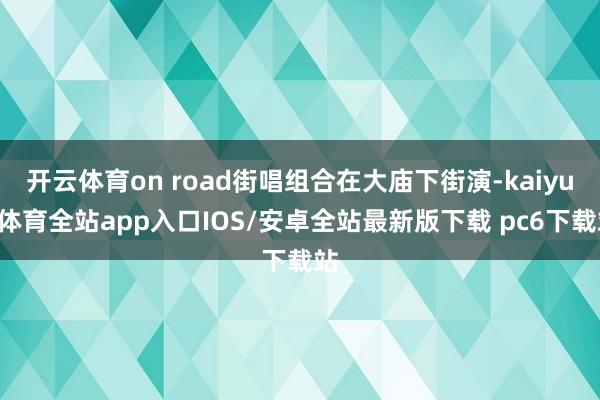 开云体育on road街唱组合在大庙下街演-kaiyun体育全站app入口IOS/安卓全站最新版下载 pc6下载站