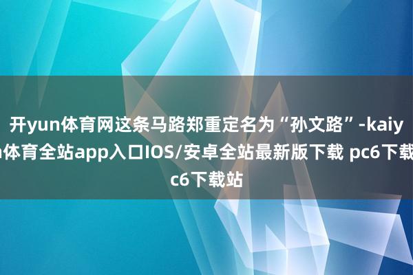 开yun体育网这条马路郑重定名为“孙文路”-kaiyun体育全站app入口IOS/安卓全站最新版下载 pc6下载站