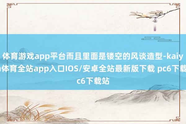 体育游戏app平台而且里面是镂空的风谈造型-kaiyun体育全站app入口IOS/安卓全站最新版下载 pc6下载站