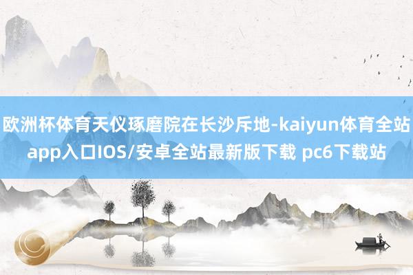 欧洲杯体育天仪琢磨院在长沙斥地-kaiyun体育全站app入口IOS/安卓全站最新版下载 pc6下载站