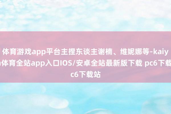 体育游戏app平台主捏东谈主谢楠、维妮娜等-kaiyun体育全站app入口IOS/安卓全站最新版下载 pc6下载站