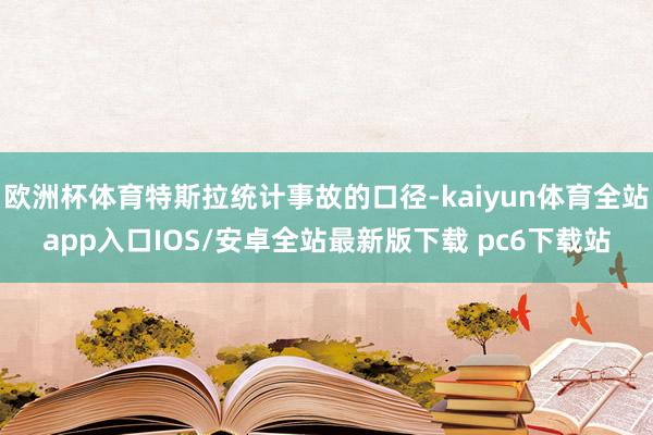 欧洲杯体育特斯拉统计事故的口径-kaiyun体育全站app入口IOS/安卓全站最新版下载 pc6下载站