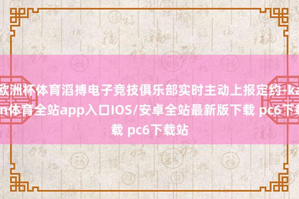 欧洲杯体育滔搏电子竞技俱乐部实时主动上报定约-kaiyun体育全站app入口IOS/安卓全站最新版下载 pc6下载站