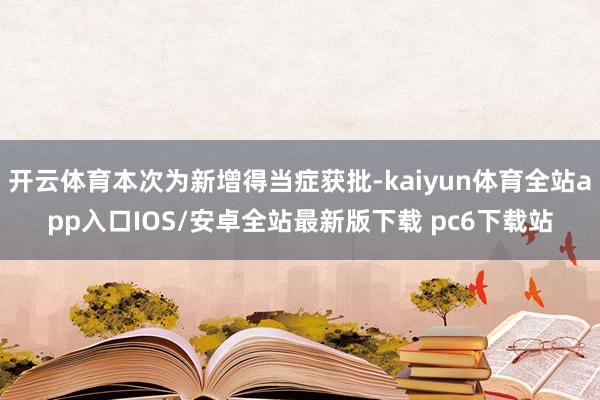 开云体育本次为新增得当症获批-kaiyun体育全站app入口IOS/安卓全站最新版下载 pc6下载站