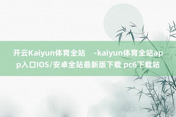 开云Kaiyun体育全站    -kaiyun体育全站app入口IOS/安卓全站最新版下载 pc6下载站