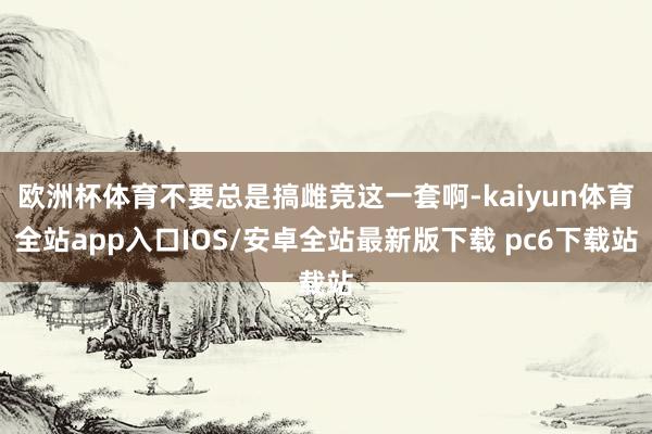 欧洲杯体育不要总是搞雌竞这一套啊-kaiyun体育全站app入口IOS/安卓全站最新版下载 pc6下载站