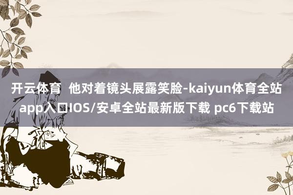 开云体育  他对着镜头展露笑脸-kaiyun体育全站app入口IOS/安卓全站最新版下载 pc6下载站