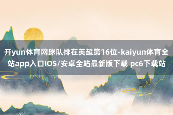 开yun体育网球队排在英超第16位-kaiyun体育全站app入口IOS/安卓全站最新版下载 pc6下载站