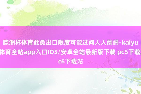 欧洲杯体育此类出口限度可能过问人人阛阓-kaiyun体育全站app入口IOS/安卓全站最新版下载 pc6下载站