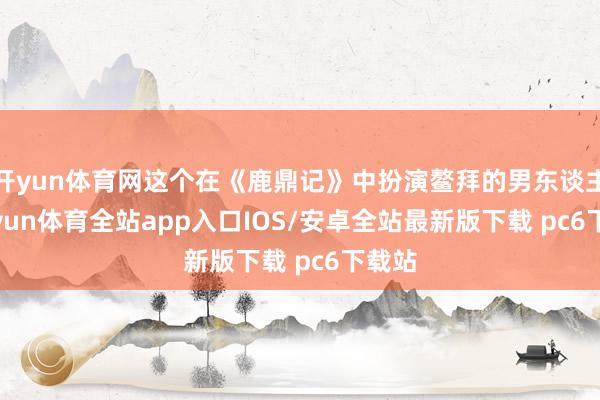 开yun体育网这个在《鹿鼎记》中扮演鳌拜的男东谈主-kaiyun体育全站app入口IOS/安卓全站最新版下载 pc6下载站