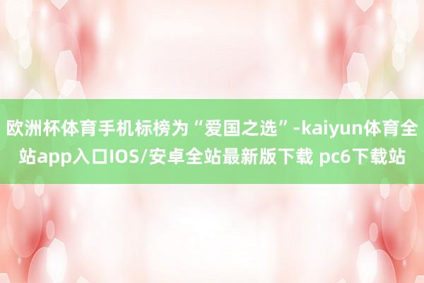 欧洲杯体育手机标榜为“爱国之选”-kaiyun体育全站app入口IOS/安卓全站最新版下载 pc6下载站