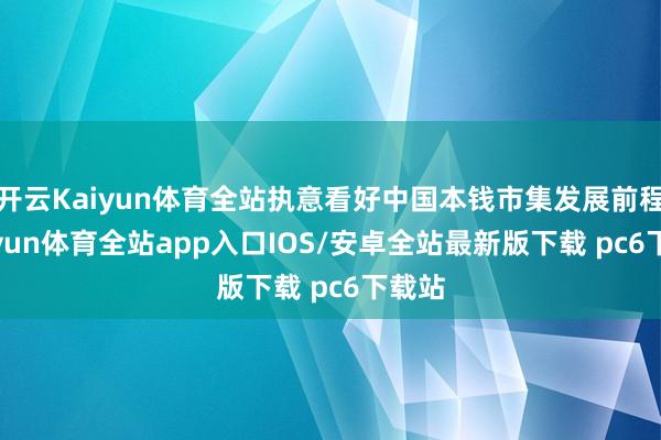 开云Kaiyun体育全站执意看好中国本钱市集发展前程-kaiyun体育全站app入口IOS/安卓全站最新版下载 pc6下载站