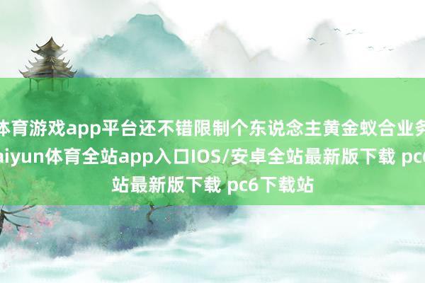 体育游戏app平台还不错限制个东说念主黄金蚁合业务限制-kaiyun体育全站app入口IOS/安卓全站最新版下载 pc6下载站