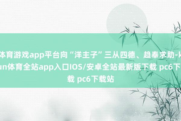 体育游戏app平台向“洋主子”三从四德、趋奉求助-kaiyun体育全站app入口IOS/安卓全站最新版下载 pc6下载站