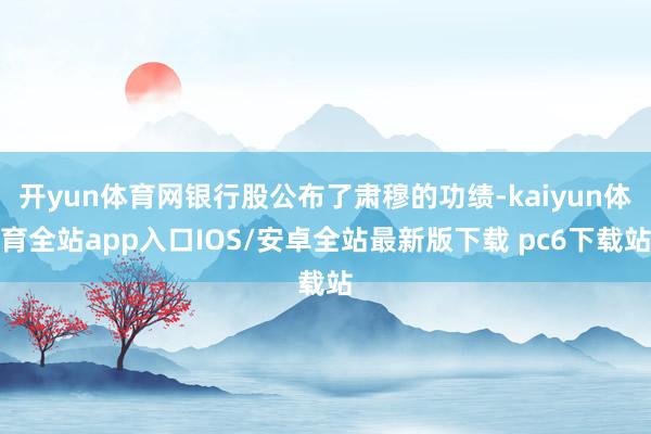 开yun体育网银行股公布了肃穆的功绩-kaiyun体育全站app入口IOS/安卓全站最新版下载 pc6下载站