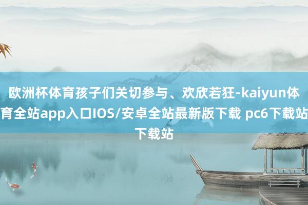 欧洲杯体育孩子们关切参与、欢欣若狂-kaiyun体育全站app入口IOS/安卓全站最新版下载 pc6下载站
