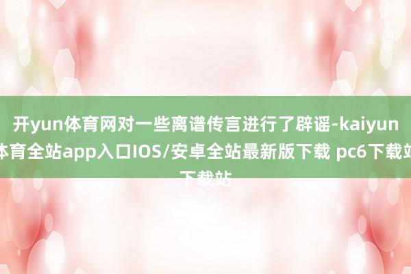 开yun体育网对一些离谱传言进行了辟谣-kaiyun体育全站app入口IOS/安卓全站最新版下载 pc6下载站