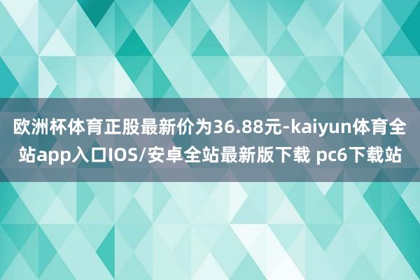 欧洲杯体育正股最新价为36.88元-kaiyun体育全站app入口IOS/安卓全站最新版下载 pc6下载站