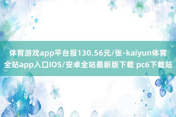 体育游戏app平台报130.56元/张-kaiyun体育全站app入口IOS/安卓全站最新版下载 pc6下载站