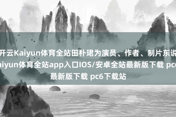 开云Kaiyun体育全站田朴珺为演员、作者、制片东说念主-kaiyun体育全站app入口IOS/安卓全站最新版下载 pc6下载站