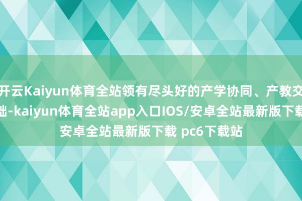 开云Kaiyun体育全站领有尽头好的产学协同、产教交融的衔尾基础-kaiyun体育全站app入口IOS/安卓全站最新版下载 pc6下载站