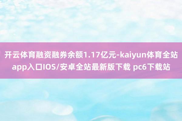 开云体育融资融券余额1.17亿元-kaiyun体育全站app入口IOS/安卓全站最新版下载 pc6下载站