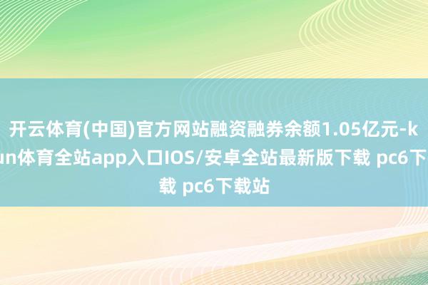 开云体育(中国)官方网站融资融券余额1.05亿元-kaiyun体育全站app入口IOS/安卓全站最新版下载 pc6下载站