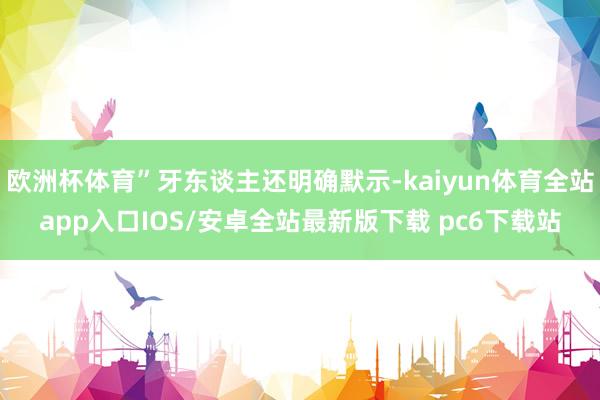 欧洲杯体育”牙东谈主还明确默示-kaiyun体育全站app入口IOS/安卓全站最新版下载 pc6下载站