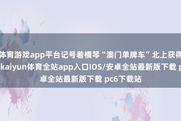 体育游戏app平台记号着横琴“澳门单牌车”北上获得首要冲破-kaiyun体育全站app入口IOS/安卓全站最新版下载 pc6下载站
