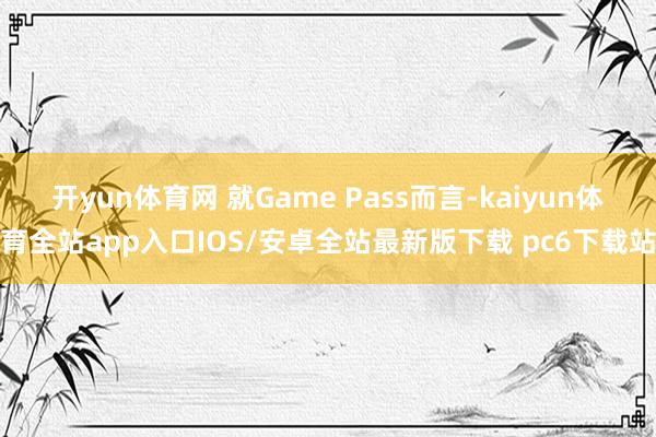 开yun体育网 就Game Pass而言-kaiyun体育全站app入口IOS/安卓全站最新版下载 pc6下载站