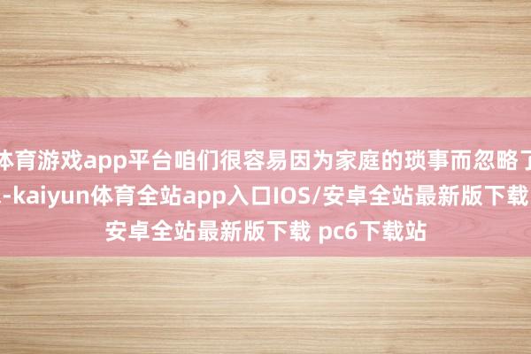 体育游戏app平台咱们很容易因为家庭的琐事而忽略了我方的需求-kaiyun体育全站app入口IOS/安卓全站最新版下载 pc6下载站