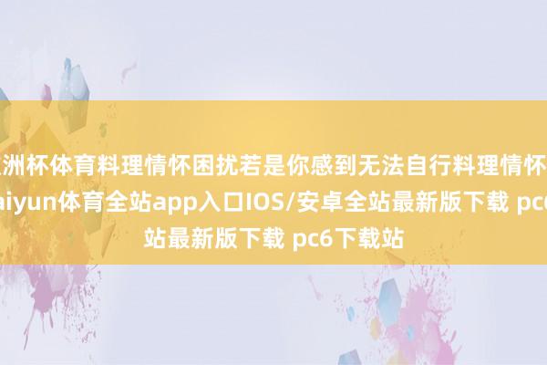 欧洲杯体育料理情怀困扰若是你感到无法自行料理情怀困扰时-kaiyun体育全站app入口IOS/安卓全站最新版下载 pc6下载站