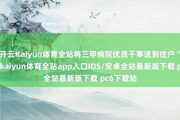 开云Kaiyun体育全站将三甲病院优质干事送到住户“家门口”-kaiyun体育全站app入口IOS/安卓全站最新版下载 pc6下载站
