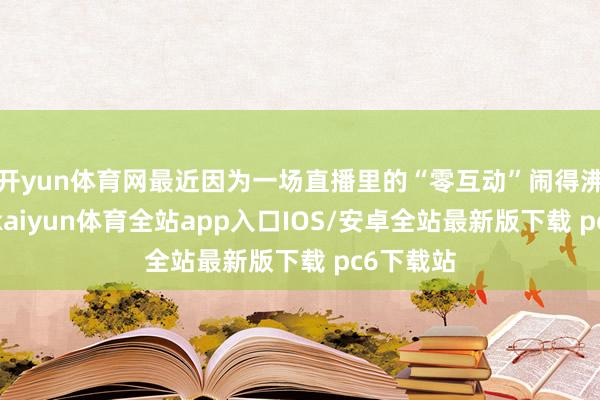 开yun体育网最近因为一场直播里的“零互动”闹得沸沸扬扬-kaiyun体育全站app入口IOS/安卓全站最新版下载 pc6下载站