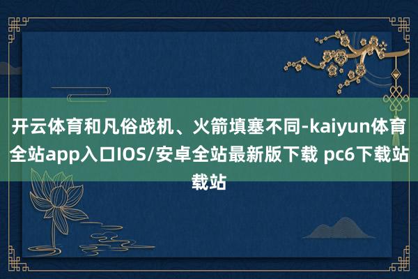 开云体育和凡俗战机、火箭填塞不同-kaiyun体育全站app入口IOS/安卓全站最新版下载 pc6下载站